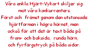 Våra enkla Hjärt-Vykort skiljer sig 
 mot våra konkurrenters. 
Först och  främst genom den utstansade 
hjärtformen i högra hörnet, men 
också för att det är text både på 
fram- och baksida,  runda hörn,
och fyrfärgstryck på båda sidor.